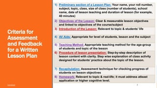 Criteria for
Assessment
and Feedback
for a Written
Lesson Plan
5/2/2022 7
1) Preliminary section of a Lesson Plan: Your name, your roll number,
subject, topic, class, size of class (number of students), school
name, date of lesson teaching and duration of lesson (for example,
40 minutes)
2) Objectives of the Lesson: Clear & measurable lesson objectives
and linked to objectives of the course/subject
3) Introduction of the Lesson: Relevant to topic & students’ life
4) AV Aids: Appropriate for level of students, lesson and the subject
5) Teaching Method: Appropriate teaching method for the age-group
of students and topic of the lesson
6) Procedure of lesson presentation: Step-by-step description of
lesson content with clarity. Step wise explanation of class activity
designed for students’ practice about the topic of the lesson.
7) Recapitulation: Assessment technique for checking progress of
students on lesson objectives
8) Homework: Relevant to topic & real-life; it must address atleast
application or higher cognitive level.
 