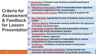 Criteria for
Assessment
& Feedback
for Lesson
Presentation
8
1) Introduction: Presenter must introduce herself/himself before
lesson presentation.
2) Objectives of the Lesson: Clear & measurable lesson objectives
and linked to objectives of the course/subject
3) Introduction of the Lesson: Relevant to topic & students’ life
4) Use of AV Aids: Appropriate for level of students, lesson and the
subject
5) Teaching Method: Appropriate teaching method for the age-group
of students and lesson topic
6) Presentation of lesson: Step-by-step presentation of lesson
content with clarity and students’ practice
7) Recapitulation: Assessment technique for checking progress of
students on lesson objectives
8) Time Management: Allocation of reasonable time to various
components of a lesson during presentation
9) Confidence: Confidence of trainee teacher during lesson
presentation
10) Interaction with Audience/Students: Trainee teacher was
interactive with audience/students during his/her presentation.
 