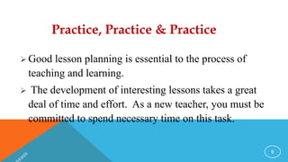 Practice, Practice & Practice
 Good lesson planning is essential to the process of
teaching and learning.
 The development of interesting lessons takes a great
deal of time and effort. As a new teacher, you must be
committed to spend necessary time on this task.
9
 