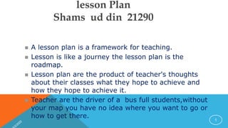 lesson Plan
Shams ud din 21290
 A lesson plan is a framework for teaching.
 Lesson is like a journey the lesson plan is the
roadmap.
 Lesson plan are the product of teacher's thoughts
about their classes what they hope to achieve and
how they hope to achieve it.
 Teacher are the driver of a bus full students,without
your map you have no idea where you want to go or
how to get there. 1
 