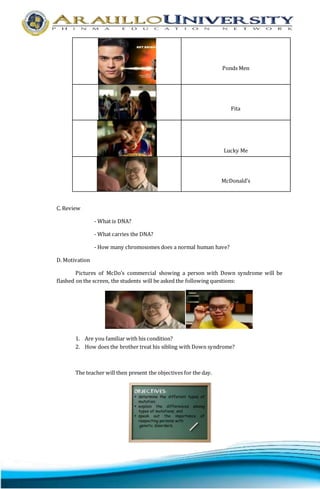 Ponds Men 
Fita 
Lucky Me 
McDonald’s 
C. Review 
- What is DNA? 
- What carries the DNA? 
- How many chromosomes does a normal human have? 
D. Motivation 
Pictures of McDo’s commercial showing a person with Down syndrome will be 
flashed on the screen, the students will be asked the following questions: 
1. Are you familiar with his condition? 
2. How does the brother treat his sibling with Down syndrome? 
The teacher will then present the objectives for the day. 
 