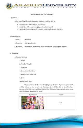 Semi-detailed Lesson Plan in Biology 
I. Objectives 
At the end of the 30-minute discussion, students should be able to: 
 determine the different types of mutation; 
 explain the differences among types of mutations; and 
 speak out the importance of respecting persons with genetic disorders. 
II. Subject Matter 
A. Topic : Mutation 
B. Reference : learngenetics.com 
C. Materials : Powerpoint Presentation, Illustration Boards, Manila paper, markers 
III. Procedure 
A. Routine Activities 
1. Prayer 
2. Food for Thought 
3. Greetings 
4. Checking of Attendance 
5. BioBits (Trivia of the Day) 
6. Drill 
Whose Comm. Is It? 
The class will be divided into three (3) groups. Pictures of product commercials 
will be flashed on the screen and the students should be able to identify whose 
commercial is it? Answers will be written on the illustration boards provided, the group 
with the highest score wins the game. 
Commercial Answer 
Surf 
 