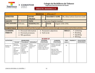 Colegio de Bachilleres de Tabasco 
Organismo Descentralizado del Estado 
MODULE: 1. Who am I? 
SEMESTER 1 HOURS 
/Module 
12 TEACHER’S NAME Ms. Alma Leticia Guerrero León 
GROUPS B, C, D, E, F, G. TOPIC 2. I am your English teacher! 
TIME ASSIGNED 150 min. SESSIONS/D.S. 
1 
3 DATE August 25th-29th. 
COMPETENCE Introduce oneself and third people in different contexts through conversations and written activities. 
LEARNING 
OBJECTS 
 Personal information 
 Personal pronouns 
 Wh questions 
 Possessive adjectives 
 Verb to be 
LENGUA ADICIONAL AL ESPAÑOL 1 10 
SKILLS 
 Listening 
 Reading 
 Speaking 
 Writing 
WARM UP 
ACTIVITIES 
KNOWLEDGE TEACHING 
STRATEGIES 
LEARNING 
STRATEGIES 
TIME 
(min.) 
PRODUCT 
EVALUATION 
Factual Procedural Attitudinal INSTRUMENT 
Reading and 
listening 
Expresses 
descriptions. 
identifies and 
uses 
appropiate 
forms of 
Present of the 
verb to be. 
Gives personal 
information 
about his/her 
age, phone 
number, 
address, 
nationality and 
occupation. 
Shows 
initiative and 
interest to 
learn. 
Teacher shares personal 
information such as 
profession, phone 
number, date and place 
of birth, hobbies, etc. 
Students work with a 
classmate and make 
questions. 
Read and listen 
information that 
expresses descriptions. 
Read and listen to 
conversations. 
20 
DI DACTIC SEQUENCE 2/5 
 