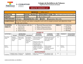 Colegio de Bachilleres de Tabasco 
Organismo Descentralizado del Estado 
MODULE: 1. Who am I? 
SEMESTER 1 HOURS /Module 12 TEACHER’S NAME Ms. Alma Leticia Guerrero León 
GROUPS B, D, E, F, G. TOPIC 4 My brother is tall! 
TIME ASSIGNED 150 min. SESSIONS/D.S. 4 3 DATE September 8th-12th. 
COMPETENCE Describe oneself and others using the verb to be in simple present and adjectives both 
orally and written. 
LEARNING 
OBJECTS 
 Descriptions with the 
verb to be. 
 Adjectives 
 Verb to have. 
 Physical Characteristics 
 Ethnic Characteristics 
 Cultural Characteristics 
LENGUA ADICIONAL AL ESPAÑOL 1 17 
SKILLS 
 Listening 
 Reading 
 Speaking 
 Writing 
WARM UP 
ACTIVITIES 
KNOWLEDGE TEACHING 
STRATEGIES 
LEARNING 
STRATEGIES 
TIME 
(min.) 
PRODUCT 
EVALUATION 
Factual Procedural Attitudinal INSTRUMENT 
Describing 
people. 
Identifies 
vocabulary to 
describe 
people. 
Name words 
that describe 
people. 
Has initiative 
and interest to 
learn about 
adjectives used 
to describe 
people. 
Asks the students all the 
words they know to 
describe people. 
Writes the words on the 
blackboard trying to put 
the words in two 
columns (opposites) 
Reminds and says all the 
words he/she learned 
before about people 
descriptions. 
10 
Written 
Exercises. 
Organizes the class in 
groups of 4 and asks the 
students to complete 
activities. 
Works in groups 
completing the 
information requested 
by the teacher. 
10 Written 
exercises 
DEVELOPMENT 
Vocabulary 
Identifies known 
vocabulary about 
Practices the 
vocabulary 
Collaborates 
effectively in 
Shares the vocabulary list 
People, from 
Pays attention to the 
pronunciation of the 
30 
DIDACTIC SEQUENCE 4/5 
 