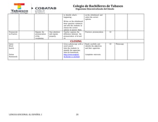 Colegio de Bachilleres de Tabasco 
Organismo Descentralizado del Estado 
to identify what’s 
happening . 
Writes on the whiteboard 
three question sentences 
and asks the students to 
choose the correct 
options to answer them. 
LENGUA ADICIONAL AL ESPAÑOL 1 20 
on the whiteboard and 
select the correct 
options. 
Pronunciati 
on Practice 
Repeats the 
pronunciation 
of the 
vocabulary. 
Pays attention 
and repeats 
properly. 
Teacher explains the 
difference between the 
pronunciation of sh and 
ch. 
Practices pronunciation. 10 
CLOSING 
Game: 
Word 
Search. 
Online 
Homework. 
Gives a photocopy with a 
word search. 
Asks the students to 
identify the opposites. 
Asks for homework. 
http://www.english- 
4u.de/am_is_are.html 
Reads carefully and 
identify the adjectives 
and their opposites. 
Completes exercises. 
10 Photocopy. 
 