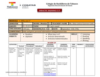 Colegio de Bachilleres de Tabasco 
Organismo Descentralizado del Estado 
MODULE: 1. Who am I? 
SEMESTER 1 HOURS /Module 12 TEACHER’S NAME Ms. Alma Leticia Guerrero León 
GROUPS B, C, D, E, F, G. TOPIC 5 Let’s count! 
TIME ASSIGNED 100 min. SESSIONS/D.S. 5 2 DATE September 15th-19th. 
COMPETENCE Asks and gives personal information using personal data 
LEARNING 
OBJECTS 
 Numbers 
 Alphabet 
 What time is it? 
 Artículo Determinado 
 Artículos Indeterminados 
LENGUA ADICIONAL AL ESPAÑOL 1 21 
SKILLS 
 Listening 
 Reading 
 Speaking 
 Writing 
WARM UP 
ACTIVITIES 
KNOWLEDGE TEACHING 
STRATEGIES 
LEARNING 
STRATEGIES 
TIME 
(min.) 
PRODUCT 
EVALUATION 
Factual Procedural Attitudinal INSTRUMENT 
Reviewing 
numbers and 
letters of the 
alphabet 
Reminds the 
numbers and 
the 
pronunciatio 
ns of the 
letters of the 
alphabet. 
Expresses what 
she/he knows 
about numbers 
and spelling 
words. 
Participates 
activelly in the 
individual, pair 
and group 
activities. 
With a ball made of paper 
starts counting….. then 
lets the students 
continue until one 
hundred. 
Asks the students to 
check the information on 
pages 38-40 of the 
textbook. 
Ask how they can spell 
some names and words 
in English. 
Recommends students to 
search for more 
information and practice 
pronunciation on 
http://www.inglesmundi 
al.com/Ingles_Fundamen 
Continues with the 
numbers in English. 
Repeat the numbers and 
write them correctly. 
Spell the words and 
numbers in English. 
20 
DIDACTIC SEQUENCE 5/5 
 