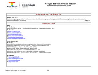 Colegio de Bachilleres de Tabasco 
Organismo Descentralizado del Estado 
FINAL PRODUCT OF MODULE 1. 
VIDEO. WHO AM I? 
Students integrate groups of 4 or 5 and record a video about themselves giving and asking personal information, using the simple present tense and the 
vocabulary reviewed in this module. Rubric 3. 
BIBLIOGRAPHY 
BASIC 
A.- Textbook: 
1. MATÍAS, Gudelia. My Life 1, con enfoque en competencias. Edit. Book Mart. México. 2011. 
B.- Websites: 
1. www.ESLLibrary.com 
2. www.inglesmundial.com 
3. www.ompersonal.com.ar 
4. www.cobachsonora.edu.mx 
5. www.teachervision.fen.com 
6. www.theenglishvocabulary.com 
COMPLEMENTARY 
A.- Books: 
1. ANZALDÚA, Josué. Building Competences. English One. Editores GES. México. 2009. 
2. ARIZABALO, Armando. Great Life (special) 1. Editorial Progreso. México. 2010. 
3. BREWSTER, Simon. Skyline 1. MacMillan. Oxford. 2001. 
4. CASTINEIRA, Teresa. Inglés 1. Santillana. México. 2006. 
5. FOLEY, Barbara. English in Action 1. THOMSON. México. 2006. 
6. GONTOW, Cris. English EXPRESS 1ª. Richmond Publishing. Brasil.2005. 
7. ZAMARRÓN, Francisco. Focus on English. Student’s Book 1. GES/ELT. México. 2004. 
B. Websites: 
1. www.english-4u.de 
2. www.shertonenglish.com 
3. www.livemocha.com 
4. www.busuu.com 
LENGUA ADICIONAL AL ESPAÑOL 1 24 
 