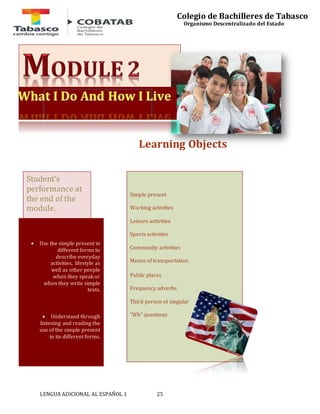 LENGUA ADICIONAL AL ESPAÑOL 1 25 
Colegio de Bachilleres de Tabasco 
Organismo Descentralizado del Estado 
Learning Objects 
Simple present 
Working activities 
Leisure activities 
Sports activities 
Community activities 
Means of transportation 
Public places 
Frequency adverbs 
Third person of singular 
“Wh” questions 
Student’s 
performance at 
the end of the 
module. 
 Use the simple present in 
different forms to 
describe everyday 
activities, lifestyle as 
well as other people 
when they speak or 
when they write simple 
texts. 
 Understand through 
listening and reading the 
use of the simple present 
in its different forms. 
 