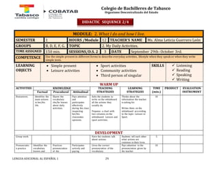 Colegio de Bachilleres de Tabasco 
Organismo Descentralizado del Estado 
MODULE: 2. What I do and how I live. 
SEMESTER 1 HOURS /Module 12 TEACHER’S NAME Ms. Alma Leticia Guerrero León 
GROUPS B, D, E, F, G. TOPIC 2. My Daily Activities. 
TIME ASSIGNED 150 min. SESSIONS/D.S. 2 3 DATE September 29th- October 3rd. 
COMPETENCE Use the simple present in different forms to describe everyday activities, lifestyle when they speak or when they write 
simple texts. 
LEARNING 
OBJECTS 
 Simple present 
 Leisure activities 
 Sport activities 
 Community activities 
 Third person of singular 
LENGUA ADICIONAL AL ESPAÑOL 1 29 
SKILLS 
 Listening 
 Reading 
 Speaking 
 Writing 
WARM UP 
ACTIVITIES 
KNOWLEDGE TEACHING 
STRATEGIES 
LEARNING 
STRATEGIES 
TIME 
(min.) 
PRODUCT 
EVALUATION 
Factual Procedural Attitudinal INSTRUMENT 
Brainstorm. Identifies the 
main actions 
in her/his 
life. 
Shares the 
vocabulary 
she/he knows 
about daily 
activities. 
Pays attention 
and 
participates 
effectively 
during the class 
respecting 
her/his 
classmates 
opinions. 
Asks the students to 
write on the whiteboard 
all the actions they 
usually do. 
Prepares a chart with 
two columns on the 
whiteboard: Leisure and 
sport activities. 
Thinks about the 
information the teacher 
is asking for. 
Writes them on the 
whiteboard acccording 
to the topic: Leisure or 
Sport. 
10 
DEVELOPMENT 
Group work Have the students talk 
about actions. 
Students tell each other 
what actions are 
common in their lives. 
5 
Pronunciatio 
n practice 
Identifies the 
vocabulary 
known and 
Practices 
pronunciation 
of the 
Participates 
actively and 
paying 
Gives the correct 
pronunciation of the 
vocabulary. 
Pays attention to the 
pronunciation given by 
the teacher. 
10 
DIDACTIC SEQUENCE 2/4 
 