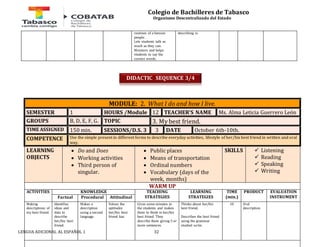 Colegio de Bachilleres de Tabasco 
Organismo Descentralizado del Estado 
routines of a famous 
people. 
Lets students talk as 
much as they can. 
Monitors and helps 
students to say the 
correct words. 
LENGUA ADICIONAL AL ESPAÑOL 1 32 
describing is. 
MODULE: 2. What I do and how I live. 
SEMESTER 1 HOURS /Module 12 TEACHER’S NAME Ms. Alma Leticia Guerrero León 
GROUPS B, D, E, F, G. TOPIC 3. My best friend. 
TIME ASSIGNED 150 min. SESSIONS/D.S. 3 3 DATE October 6th-10th. 
COMPETENCE Use the simple present in different forms to describe everyday activities, lifestyle of her/his best friend in written and oral 
way. 
LEARNING 
OBJECTS 
 Do and Does 
 Working activities 
 Third person of 
singular. 
 Public places 
 Means of transportation 
 Ordinal numbers 
 Vocabulary (days of the 
week, months) 
SKILLS 
 Listening 
 Reading 
 Speaking 
 Writing 
WARM UP 
ACTIVITIES 
KNOWLEDGE TEACHING 
STRATEGIES 
LEARNING 
STRATEGIES 
TIME 
(min.) 
PRODUCT 
EVALUATION 
Factual Procedural Attitudinal INSTRUMENT 
Making 
descriptions of 
my best friend. 
Identifies 
ideas and 
data to 
describe 
her/his best 
friend. 
Makes a 
description 
using a second 
language. 
Values the 
aptitudes 
her/his best 
friend has. 
Gives some minutes to 
the students and makes 
them to think in her/his 
best friend. They 
describe them giving 5 or 
more sentences. 
Thinks about her/his 
best friend. 
Describes the best friend 
using the grammar 
studied so far. 
10 Oral 
description 
DIDACTIC SEQUENCE 3/4 
 