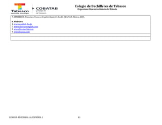 Colegio de Bachilleres de Tabasco 
Organismo Descentralizado del Estado 
7. ZAMARRÓN, Francisco. Focus on English. Student’s Book 1. GES/ELT. México. 2004. 
B. Websites: 
1. www.english-4u.de 
2. www.shertonenglish.com 
3. www.livemocha.com 
4. www.busuu.com 
LENGUA ADICIONAL AL ESPAÑOL 1 41 
 