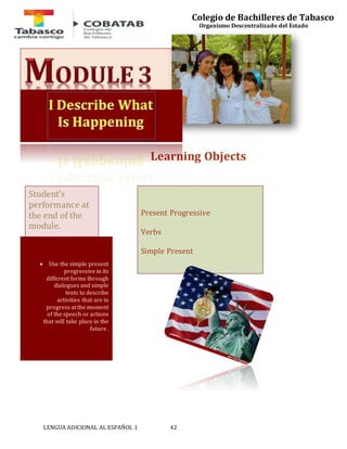 LENGUA ADICIONAL AL ESPAÑOL 1 42 
Colegio de Bachilleres de Tabasco 
Organismo Descentralizado del Estado 
Learning Objects 
Present Progressive 
Verbs 
Simple Present 
Student’s 
performance at 
the end of the 
module. 
 Use the simple present 
progressive in its 
different forms through 
dialogues and simple 
texts to describe 
activities that are in 
progress at the moment 
of the speech or actions 
that will take place in the 
future . 
 