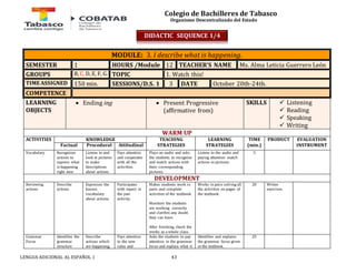 Colegio de Bachilleres de Tabasco 
Organismo Descentralizado del Estado 
MODULE: 3. I describe what is happening. 
SEMESTER 1 HOURS /Module 12 TEACHER’S NAME Ms. Alma Leticia Guerrero León 
GROUPS B, C, D, E, F, G. TOPIC 1. Watch this! 
TIME ASSIGNED 150 min. SESSIONS/D.S. 1 3 DATE October 20th-24th. 
COMPETENCE 
LEARNING 
 Ending ing  Present Progressive 
OBJECTS 
(affirmative from) 
LENGUA ADICIONAL AL ESPAÑOL 1 43 
SKILLS 
 Listening 
 Reading 
 Speaking 
 Writing 
WARM UP 
ACTIVITIES 
KNOWLEDGE TEACHING 
STRATEGIES 
LEARNING 
STRATEGIES 
TIME 
(min.) 
PRODUCT 
EVALUATION 
Factual Procedural Attitudinal INSTRUMENT 
Vocabulary Recognizes 
actions to 
express what 
is happening 
right now 
Listens to and 
look at pictures 
to make 
descriptions 
about actions. 
Pays attention 
and cooperates 
with all the 
activities. 
Plays an audio and asks 
the students to recognize 
and match actions with 
their corresponding 
pictures. 
Listens to the audio and 
paying attention match 
actions to pictures. 
5 
DEVELOPMENT 
Reviewing 
actions 
Describe 
actions 
Expresses the 
known 
vocabulary 
about actions. 
Participates 
with repect in 
the pair 
activity. 
Makes students work in 
pairs and complete 
activities of the textbook. 
Monitors the students 
are working correctly 
and clarifies any doubt 
they can have. 
After finishing, check the 
works as a whole class. 
Works in pairs solving all 
the activities on pages of 
the textbook. 
20 Writen 
exercises. 
Grammar 
Focus 
Identifies the 
grammar 
structure 
Describe 
actions which 
are happening. 
Pays attention 
to the new 
rules and 
Asks the students to pay 
attention to the grammar 
focus and explain what it 
Identifies and explains 
the grammar focus given 
in the textbook. 
25 
DIDACTIC SEQUENCE 1/4 
 