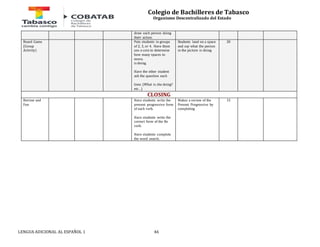 Colegio de Bachilleres de Tabasco 
Organismo Descentralizado del Estado 
draw each person doing 
their action. 
Board Game 
(Group 
Activity) 
Puts students in groups 
of 2, 3, or 4. Have them 
use a coin to determine 
how many spaces to 
move. 
is doing. 
Have the other student 
ask the question each 
time. (What is she doing? 
etc…) 
LENGUA ADICIONAL AL ESPAÑOL 1 46 
Students land on a space 
and say what the person 
in the picture is doing. 
20 
CLOSING 
Review and 
Fun 
Have students write the 
present progressive form 
of each verb. 
Have students write the 
correct form of the Be 
verb. 
Have students complete 
the word search. 
Makes a review of the 
Present Progressive by 
completing 
15 
 