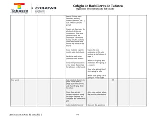 Colegio de Bachilleres de Tabasco 
Organismo Descentralizado del Estado 
board. (Friday night, 
Saturday morning, 
Sunday afternoon, etc…) 
Ask: When is he/she 
going? 
Hands out sheet one. Re-elicits 
all of the new 
vocabulary. Goes over 
pronunciation and 
intonation a few times 
having her/his students 
listen and repeat, then 
writes the words on the 
board. 
Have students copy the 
words onto their sheets. 
Re-elicits each of the 
questions and answers. 
Goes over pronunciation 
a few times, then writes 
the phrases on the board. 
LENGUA ADICIONAL AL ESPAÑOL 1 49 
Copies the new 
sentences in the note 
section at the bottom of 
page 1. 
Where is he going this 
weekend? He is going to 
a concert. 
How is he getting there? 
He is going by bike 
When is he going? He is 
going on Friday night. 
Pair work 
Gets students to work in 
pairs. Gives Sheet A 
(Page 2) to one student, 
and sheet B (page 3) to 
the other. 
Have them ask and 
answer questions using 
the target language to 
complete the information 
gap. 
Asks students to work 
Asks your partner about 
the missing information. 
Answers the questions 
15 
 