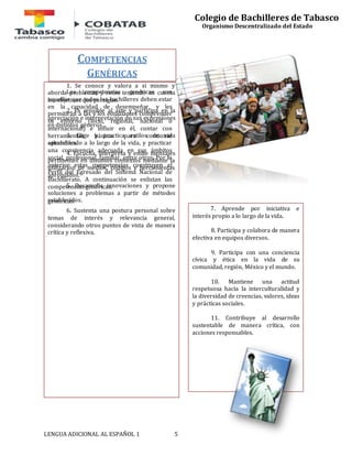 COMPETENCIAS 
GENÉRICAS 
Las competencias genéricas son 
aquellas que todos los bachilleres deben estar 
en la capacidad de desempeñar, y les 
permitirán a las y los estudiantes comprender 
su entorno (local, regional, nacional o 
internacional) e influir en él, contar con 
herramientas básicas para continuar 
aprendiendo a lo largo de la vida, y practicar 
una convivencia adecuada en sus ámbitos 
social, profesional, familiar, entre otros. Por lo 
anterior estas competencias construyen el 
Perfil del Egresado del Sistema Nacional de 
Bachillerato. A continuación se enlistan las 
competencias genéricas. 
genéricas: 
LENGUA ADICIONAL AL ESPAÑOL 1 5 
Colegio de Bachilleres de Tabasco 
Organismo Descentralizado del Estado 
1. Se conoce y valora a sí mismo y 
aborda problemas y retos teniendo en cuenta 
los objetivos que persigue. 
2. Es sensible al arte y participa en la 
apreciación e interpretación de sus expresiones 
en distintos géneros. 
3. Elige y practica estilos de vida 
saludables. 
4. Escucha, interpreta y emite mensajes 
pertinentes en distintos contextos mediante la 
utilización de medios, códigos y herramientas 
apropiados. 
5. Desarrolla innovaciones y propone 
soluciones a problemas a partir de métodos 
establecidos. 
6. Sustenta una postura personal sobre 
temas de interés y relevancia general, 
considerando otros puntos de vista de manera 
crítica y reflexiva. 
7. Aprende por iniciativa e 
interés propio a lo largo de la vida. 
8. Participa y colabora de manera 
efectiva en equipos diversos. 
9. Participa con una conciencia 
cívica y ética en la vida de su 
comunidad, región, México y el mundo. 
10. Mantiene una actitud 
respetuosa hacia la interculturalidad y 
la diversidad de creencias, valores, ideas 
y prácticas sociales. 
11. Contribuye al desarrollo 
sustentable de manera crítica, con 
acciones responsables. 
 