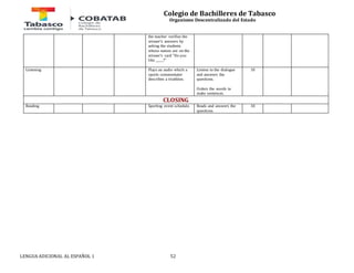 Colegio de Bachilleres de Tabasco 
Organismo Descentralizado del Estado 
the teacher verifies the 
winner's answers by 
asking the students 
whose names are on the 
winner's card "Do you 
like _____?" 
Listening 
Plays an audio which a 
sports commentator 
describes a triathlon. 
LENGUA ADICIONAL AL ESPAÑOL 1 52 
Listens to the dialogue 
and answers the 
questions. 
Orders the words to 
make sentences. 
10 
CLOSING 
Reading Sporting event schedule. 
Reads and answers the 
questions. 
10 
 