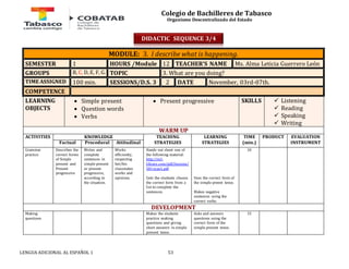 Colegio de Bachilleres de Tabasco 
Organismo Descentralizado del Estado 
MODULE: 3. I describe what is happening. 
SEMESTER 1 HOURS /Module 12 TEACHER’S NAME Ms. Alma Leticia Guerrero León 
GROUPS B, C, D, E, F, G. TOPIC 3. What are you doing? 
TIME ASSIGNED 100 min. SESSIONS/D.S. 3 2 DATE November, 03rd-07th. 
COMPETENCE 
LEARNING 
OBJECTS 
 Simple present 
 Question words 
 Verbs 
 Present progressive SKILLS 
LENGUA ADICIONAL AL ESPAÑOL 1 53 
 Listening 
 Reading 
 Speaking 
 Writing 
WARM UP 
ACTIVITIES 
KNOWLEDGE TEACHING 
STRATEGIES 
LEARNING 
STRATEGIES 
TIME 
(min.) 
PRODUCT 
EVALUATION 
Factual Procedural Attitudinal INSTRUMENT 
Grammar 
practice 
Describes the 
correct forms 
of Simple 
present and 
Present 
progressive 
Writes and 
complete 
sentences in 
simple present 
or present 
progressive, 
according to 
the situation. 
Works 
efficiently, 
respecting 
her/his 
classmates 
works and 
opinions. 
Hands out sheet one of 
the following material: 
http://esl-library. 
com/pdf/lessons/ 
581.type1.pdf 
Gets the studnets choose 
the correct form from a 
list to complete the 
sentences. 
Uses the correct form of 
the simple preent tense. 
Makes negative 
sentences using the 
correct verbs. 
10 
DEVELOPMENT 
Making 
questions 
Makes the students 
practice making 
questions and giving 
short answers in simple 
present tense. 
Asks and answers 
questions using the 
correct form of the 
simple present tense. 
15 
DIDACTIC SEQUENCE 3/4 
 
