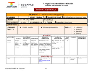 Colegio de Bachilleres de Tabasco 
Organismo Descentralizado del Estado 
MODULE: 3. I describe what is happening. 
SEMESTER 1 HOURS /Module 12 TEACHER’S NAME Ms. Alma Leticia Guerrero León 
GROUPS B, C, D, E, F, G. TOPIC 4. Let’s Sing! 
TIME ASSIGNED 150 min. SESSIONS/D.S. 4 3 DATE November 10th-14th. 
COMPETENCE 
LEARNING 
 Present simple  Present progressive SKILLS 
OBJECTS 
LENGUA ADICIONAL AL ESPAÑOL 1 55 
 Listening 
 Reading 
 Speaking 
 Writing 
WARM UP 
ACTIVITIES 
KNOWLEDGE TEACHING 
STRATEGIES 
LEARNING 
STRATEGIES 
TIME 
(min.) 
PRODUCT 
EVALUATION 
Factual Procedural Attitudinal INSTRUMENT 
Listening 
exercise. 
Identifies 
simple 
present and 
present 
progressive 
in songs. 
Expresses 
feelings 
according what 
she/he hears 
from a song. 
Participates 
actively, 
respecting the 
ideas, opinions 
and culture of 
others. 
Form groups of four. 
Plays a song and asks the 
students to pay attention 
to the lyrics to identify all 
the words they can. 
Asks them to write the 
words on their 
notebooks. 
Pays attentionto the song 
and try to guess the 
meaning. 
Writes as many words as 
she/he can hear. 
15 
DEVELOPMENT 
Singing Hands out a copy of the 
song: 
http://youtu.be/SmiEgk 
MAnI0 
30 
Photocopy of 
the song 
Checklist E 
DIDACTIC SEQUENCE 4/4 
 
