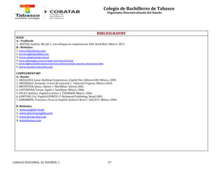 Colegio de Bachilleres de Tabasco 
Organismo Descentralizado del Estado 
BIBLIOGRAPHY 
BASIC 
A.- Textbook: 
1. MATÍAS, Gudelia. My Life 1, con enfoque en competencias. Edit. Book Mart. México. 2011. 
B.- Websites: 
1. www.ESLLibrary.com 
2. www.inglesmundial.com 
3. www.ompersonal.com.ar 
4. www.saberingles.com.ar/songs/exercises/62.html 
6. www.englisch-hilfen.de/en/exercises/tenses/simple_present_progressive.htm 
5. www.teachervision.fen.com 
COMPLEMENTARY 
A.- Books: 
1. ANZALDÚA, Josué. Building Competences. English One. Editores GES. México. 2009. 
2. ARIZABALO, Armando. Great Life (special) 1. Editorial Progreso. México. 2010. 
3. BREWSTER, Simon. Skyline 1. MacMillan. Oxford. 2001. 
4. CASTINEIRA, Teresa. Inglés 1. Santillana. México. 2006. 
5. FOLEY, Barbara. English in Action 1. THOMSON. México. 2006. 
6. GONTOW, Cris. English EXPRESS 1ª. Richmond Publishing. Brasil.2005. 
7. ZAMARRÓN, Francisco. Focus on English. Student’s Book 1. GES/ELT. México. 2004. 
B. Websites: 
1. www.english-4u.de 
2. www.shertonenglish.com 
3. www.livemocha.com 
4. www.busuu.com 
LENGUA ADICIONAL AL ESPAÑOL 1 57 
 