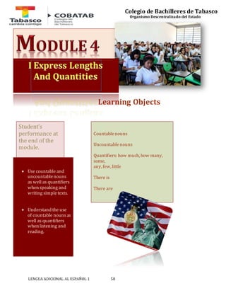LENGUA ADICIONAL AL ESPAÑOL 1 58 
Colegio de Bachilleres de Tabasco 
Organismo Descentralizado del Estado 
Learning Objects 
Countable nouns 
Uncountable nouns 
Quantifiers: how much, how many, 
some, 
any, few, little 
There is 
There are 
Student’s 
performance at 
the end of the 
module. 
 Use countable and 
uncountable nouns 
as well as quantifiers 
when speaking and 
writing simple texts. 
 Understand the use 
of countable nouns as 
well as quantifiers 
when listening and 
reading. 
 