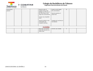 Colegio de Bachilleres de Tabasco 
Organismo Descentralizado del Estado 
Conversation 
practice 
Asks for a pair of 
students who act the 
dialogue out. The rest of 
the class listen to and 
repeat the conversations. 
Corrects any mispelled 
word. 
Asks the students work 
individually and 
complete activities. 
LENGUA ADICIONAL AL ESPAÑOL 1 64 
Listens to and repeats 
the conversations. 
Asks for questions if 
she/he has. 
Complete the activities of 
the textbook. 
15 
CLOSING 
After they are finished, 
check the exercises as a 
whole class. 
Corrects any mistake. 5 
 