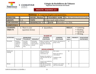 Colegio de Bachilleres de Tabasco 
Organismo Descentralizado del Estado 
MODULE: 4. I express lenghts and quantities.. 
SEMESTER 1 HOURS /Module 12 TEACHER’S NAME Ms. Alma Leticia Guerrero León 
GROUPS D, E. TOPIC 3. How much milk is there? 
TIME ASSIGNED 150 min. SESSIONS/D.S. 3 3 DATE December 1st.-05th. 
COMPETENCE 
LEARNING 
 There is /are 
OBJECTS 
(question forms) 
 Quantifiers. SKILLS 
LENGUA ADICIONAL AL ESPAÑOL 1 65 
 Listening 
 Reading 
 Speaking 
 Writing 
WARM UP 
ACTIVITIES 
KNOWLEDGE TEACHING 
STRATEGIES 
LEARNING 
STRATEGIES 
TIME 
(min.) 
PRODUCT 
EVALUATION 
Factual Procedural Attitudinal INSTRUMENT 
Discussion Identifies 
vocabulary 
related to 
food and 
shopping. 
Describes 
quantities 
using How 
much and How 
many. 
Participates 
actively and 
with a positive 
attitude. 
Makes the students work 
in groups of four and 
discuss the information 
given. 
Answers the questions in 
groups of four. 
10 
DEVELOPMENT 
Reading and 
listening 
Asks some pairs of 
students to act the 
conversation out. 
Monitors the students to 
check the work they are 
doing. 
Corrects any mistake the 
students have. 
Wor in pairs. 
Reads and listens to 
conversations. 
Completes all the 
activities. 
30 
Review After they are finished, 
check the answers by a 
whole class. 
Compares your results 
with your classmates. 
10 
DIDACTIC SEQUENCE 3/3 
 
