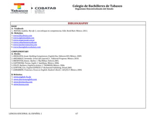 Colegio de Bachilleres de Tabasco 
Organismo Descentralizado del Estado 
BIBLIOGRAPHY 
BASIC 
A.- Textbook: 
1. MATÍAS, Gudelia. My Life 1, con enfoque en competencias. Edit. Book Mart. México. 2011. 
B.- Websites: 
1. www.ESLLibrary.com 
2. www.inglesmundial.com 
3. www.ompersonal.com.ar 
4. www.cobachsonora.edu.mx 
5. www.teachervision.fen.com 
6. www.theenglishvocabulary.com 
COMPLEMENTARY 
A.- Books: 
1. ANZALDÚA, Josué. Building Competences. English One. Editores GES. México. 2009. 
2. ARIZABALO, Armando. Great Life (special) 1. Editorial Progreso. México. 2010. 
3. BREWSTER, Simon. Skyline 1. MacMillan. Oxford. 2001. 
4. CASTINEIRA, Teresa. Inglés 1. Santillana. México. 2006. 
5. FOLEY, Barbara. English in Action 1. THOMSON. México. 2006. 
6. GONTOW, Cris. English EXPRESS 1ª. Richmond Publishing. Brasil.2005. 
7. ZAMARRÓN, Francisco. Focus on English. Student’s Book 1. GES/ELT. México. 2004. 
B. Websites: 
1. www.english-4u.de 
2. www.shertonenglish.com 
3. www.livemocha.com 
4. www.busuu.com 
LENGUA ADICIONAL AL ESPAÑOL 1 67 
 