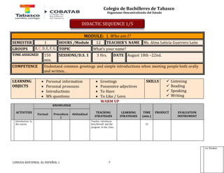Colegio de Bachilleres de Tabasco 
Organismo Descentralizado del Estado 
MODULE: 1. Who am I? 
SEMESTER 1 HOURS /Module 12 TEACHER’S NAME Ms. Alma Leticia Guerrero León 
GROUPS B, C, D, E, F, G. TOPIC What’s your name? 
TIME ASSIGNED 150 
min. 
SESSIONS/D.S. 1 3 Hrs. DATE August 18th –22nd. 
COMPETENCE Undestand common greetings and simple introductions when meeting people both orally 
and written. . 
LEARNING 
OBJECTS 
 Personal information 
 Personal pronouns 
 Introductions 
 Wh questions 
 Greetings 
 Possessive adjectives 
 To Have 
 To Like / Love. 
LENGUA ADICIONAL AL ESPAÑOL 1 7 
SKILLS  Listening 
 Reading 
 Speaking 
 Writing 
WARM UP 
ACTIVITIES 
KNOWLEDGE 
TEACHING 
STRATEGIES 
LEARNING 
STRATEGIES 
TIME 
(min.) 
PRODUCT 
EVALUATION 
INSTRUMENT 
Factual 
Procedura 
l 
Attitudinal 
Introduction to 
the course 
Teacher introduces 
him/herself and the 
program to the class. 
15 
DIDACTIC SEQUENCE 1/5 
Ice Breaker  