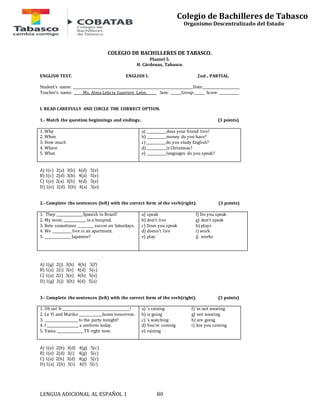 LENGUA ADICIONAL AL ESPAÑOL 1 80 
Colegio de Bachilleres de Tabasco 
Organismo Descentralizado del Estado 
COLEGIO DE BACHILLERES DE TABASCO. 
Plantel 5. 
H. Cárdenas, Tabasco. 
ENGLISH TEST. ENGLISH I. 2nd.. PARTIAL. 
Student’s name: ____________________________________________________________________Date:_____________________ 
Teacher’s name: Ms. Alma Leticia Guerrero León. Sem: ______Group:______ Score: ___________ 
I. READ CAREFULLY AND CIRCLE THE CORRECT OPTION. 
1.- Match the question beginnings and endings. (3 points) 
1. Why 
2. When 
3. How much 
4. Where 
5. What 
a) ___________does your friend live? 
b) ___________money do you have? 
c) ___________do you study English? 
d) ___________is Christmas? 
e) ___________languages do you speak? 
A) 1(c) 2(a) 3(b) 4(d) 5(e) 
B) 1(c) 2(d) 3(b) 4(a) 5(e) 
C) 1(e) 2(a) 3(b) 4(d) 5(e) 
D) 1(e) 2(d) 3(b) 4(a) 5(e) 
2.- Complete the sentences (left) with the correct form of the verb(right). (3 points) 
1. They _______________Spanish in Brazil! 
2. My mom _____________ in a hospital. 
3. Beto sometimes _________ soccer on Saturdays. 
4. We ___________ live in an apartment. 
5. _______________ Japanese? 
a) speak 
b) don’t live 
c) Does you speak 
d) doesn’t live 
e) play 
f) Do you speak 
g) don’t speak 
h) plays 
i) work 
j) works 
A) 1(g) 2(j) 3(h) 4(b) 5(f) 
B) 1(a) 2(i) 3(e) 4(d) 5(c) 
C) 1(a) 2(i) 3(e) 4(b) 5(e) 
D) 1(g) 2(j) 3(h) 4(d) 5(a) 
3.- Complete the sentences (left) with the correct form of the verb(right). (3 points) 
1. Oh no! It ______________________________________! 
2. Le Yi and Mariko _____________home tomorrow. 
3. ___________________ to the party tonight? 
4. I __________________ a uniform today. 
5. Vania _______________ TV right now. 
a) ‘s raining 
b) is going 
c) ‘s watching 
d) You’re coming 
e) raining 
f) ‘m not wearing 
g) not wearing 
h) are going 
i) Are you coming 
A) 1(e) 2(b) 3(d) 4(g) 5(c) 
B) 1(e) 2(d) 3(i) 4(g) 5(c) 
C) 1(a) 2(h) 3(d) 4(g) 5(c) 
D) 1(a) 2(h) 3(i) 4(f) 5(c) 
 