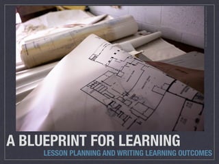 A BLUEPRINT FOR LEARNING
LESSON PLANNING AND WRITING LEARNING OUTCOMES
PhotoCredit:sebastien.barreviaCompﬁghtcc
 