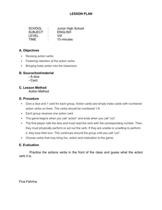 LESSON PLAN



       SCHOOL          :       Junior High School
       SUBJECT         :       ENGLISH
       LEVEL           :       VIII
       TIME            :       15 minutes


A. Objectives
    Revising action verbs
    Fostering retention of the action verbs.
    Bringing lively action into the classroom.

B. Source/tool/material
      - A dice
      - Card

C. Lesson Method
      Action Method

D. Procedure
    Give a dice and 1 card for each group. Action cards are simply index cards with numbered
     action verbs on them. The verbs should be numbered 1-6
    Each group receives one action card.
    The game begins when you call “action” and ends when you call “cut”.
    The first player rolls the dice and must read the verb with the corresponding number. Then,
     they must physically perform or act out the verb. If they are unable or unwilling to perform
     it, they lose their turn. This continues around the group until you call “cut”.
    Choose verbs that may bring fun, action and motivation to the game.

E. Evaluation

         Practice the actions verbs in the front of the class and guess what the action
verb it is.




Fina Fahrina
 