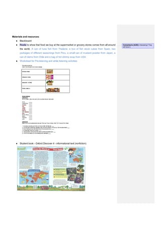 Materials and resources:
● Blackboard
● Realia to show that food we buy at the supermarket or grocery stores comes from all around
the world. A can of tuna fish from Thailand, a box of fish stock cubes from Spain, two
packages of different seasonings from Peru, a small can of mustard powder from Japan, a
can of clams from Chile and a bag of hot shrimp soup from USA.
● Worksheet for Pre-listening and while listening activities
● Student book - Oxford Discover 4 - informational text (nonfiction)
Comentario [A20]: Interesting! They
will love it.
 