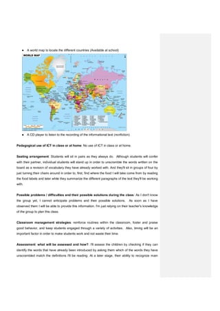 ● A world map to locate the different countries (Available at school)
● A CD player to listen to the recording of the informational text (nonfiction)
Pedagogical use of ICT in class or at home: No use of ICT in class or at home.
Seating arrangement: Students will sit in pairs as they always do. Although students will confer
with their partner, individual students will stand up in order to unscramble the words written on the
board as a revision of vocabulary they have already worked with. And they'll sit in groups of four by
just turning their chairs around in order to, first, find where the food I will take come from by reading
the food labels and later while they summarize the different paragraphs of the text they'll be working
with.
Possible problems / difficulties and their possible solutions during the class: As I don't know
the group yet, I cannot anticipate problems and their possible solutions. As soon as I have
observed them I will be able to provide this information. I'm just relying on their teacher's knowledge
of the group to plan this class.
Classroom management strategies: reinforce routines within the classroom, foster and praise
good behavior, and keep students engaged through a variety of activities. Also, timing will be an
important factor in order to make students work and not waste their time.
Assessment: what will be assessed and how?: I'll assess the children by checking if they can
identify the words that have already been introduced by asking them which of the words they have
unscrambled match the definitions I'll be reading. At a later stage, their ability to recognize main
 