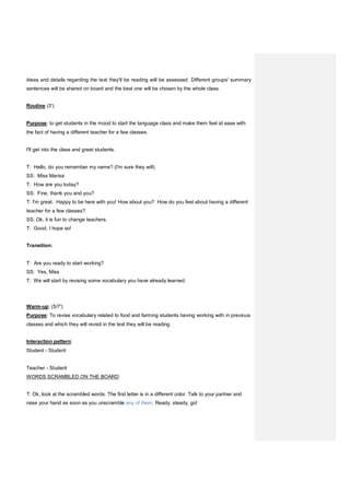 ideas and details regarding the text they'll be reading will be assessed. Different groups' summary
sentences will be shared on board and the best one will be chosen by the whole class.
Routine (3')
Purpose: to get students in the mood to start the language class and make them feel at ease with
the fact of having a different teacher for a few classes.
I'll get into the class and greet students.
T: Hello, do you remember my name? (I'm sure they will)
SS: Miss Marisa
T: How are you today?
SS: Fine, thank you and you?
T: I'm great. Happy to be here with you! How about you? How do you feel about having a different
teacher for a few classes?
SS: Ok, it is fun to change teachers.
T: Good, I hope so!
Transition:
T: Are you ready to start working?
SS: Yes, Miss
T: We will start by revising some vocabulary you have already learned.
Warm-up: (5/7')
Purpose: To revise vocabulary related to food and farming students having working with in previous
classes and which they will revisit in the text they will be reading.
Interaction pattern:
Student - Student
Teacher - Student
WORDS SCRAMBLED ON THE BOARD:
T: Ok, look at the scrambled words. The first letter is in a different color. Talk to your partner and
raise your hand as soon as you unscramble any of them. Ready, steady, go!
 