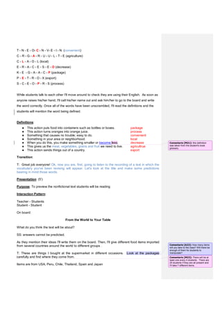 T - N - E - O- C - N - V- E - I - N (convenient)
C - R - G - A - R - U - U - L - T - E (agriculture)
C - L - A - O - L (local)
E - R - A - C - E - S - E - D (decrease)
K - E - G - A - A - C - P (package)
P - E - T - R - O - X (export)
S - C - E - O - P - R - S (process)
While students talk to each other I'll move around to check they are using their English. As soon as
anyone raises his/her hand, I'll call his/her name out and ask him/her to go to the board and write
the word correctly. Once all of the words have been unscrambled, I'll read the definitions and the
students will mention the word being defined.
Definitions:
● This action puts food into containers such as bottles or boxes. package
● This action turns oranges into orange juice. process
● Something that causes no trouble; easy to do. convenient
● Something in your area or neighborhood. local
● When you do this, you make something smaller or become less. decrease
● This gives us the meat, vegetables, grains and fruit we need to live. agricultrue
● This action sends things out of a country. export
Transition:
T: Great job everyone! Ok, now you are, first, going to listen to the recording of a text in which the
vocabulary you've been revising will appear. Let's look at the title and make some predictions
bearing in mind those words.
Presentation: (5')
Purpose: To preview the nonfictional text students will be reading
Interaction Pattern:
Teacher - Students
Student - Student
On board:
From the World to Your Table
What do you think the text will be about?
SS: answers cannot be predicted.
As they mention their ideas I'll write them on the board. Then, I'll give different food items imported
from several countries around the world to different groups .
T: These are things I bought at the supermarket in different occasions. Look at the packages
carefully and find where they come from.
Items are from USA, Peru, Chile, Thailand, Spain and Japan
Comentario [M21]: this definition
was taken from the student's book
glossary
Comentario [A22]: How many items
will you take to the class? Will there be
enough of them for students to
manipulate?
Comentario [M23]: There will be at
least one every 4 students. There are
25 students if they are all present and
I'll take 7 different items.
 