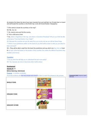 As students find where the items have been imported from and call them out, I'll write them on board
and we'll locate the countries on the World map. (Link with Social Studies: Geography)
T: Who wants to locate the countries on the map?
SS: Me, me, me
T: Ok, (name) come and find the country.
S: This is USA and so forth.
T: So, where is Argentina in the map, and where is Comodoro Rivadavia? Why do you think the title
of the text is "From the World to Your Table?"
SS: Because the countries are very far away from our country and we can still eat these things.
T: Which of your predictions written on the board do you think will be closer to what you are about to
listen and read?
SS: (They will be able to read from the board the predictions and say which one they think will best
fit the topic of the text based on the location of the countries from where the different food items they
handled come from.)
Transition:
T: Do you think this will help you to understand the text more easily?
SS: Yes, because we more or less know what it will be about.
Development:
Activity #1 (5')
Before listening: (Individual)
Purpose: to preview vocabulary
I'll provide students with this very simple work sheet for them to match the phrases to the pictures.
WHOLE FOOD
ORGANIC FOOD
GROCERY STORE
Comentario [A24]: Simple but useful!
Well done.
 