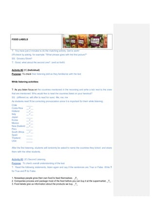 FOOD LABELS
T: You have just 2 minutes to do the matching activity. Get to work!
(I'll check by asking, for example, "What phrase goes with the first picture?"
SS: Grocery Store!!
T: Good, what about the second one? (and so forth)
Activity #2 (5') (Individual)
Purpose: To check their listening skill as they familiarize with the text
While listening activities:
T: As you listen focus on the countries mentioned in the recording and write a tick next to the ones
that are mentioned. Who would like to read the countries listed on your handout?
SS: (different ss. will offer to read for sure) Me, me, me
As students read I'll be correcting pronunciation since it is important for them while listening.
Chile _____
Costa Rica ____
Holland ____
Italy ____
Japan _____
Korea ____
Mexico ____
New Zealand ____
Peru _____
South Africa ____
Spain _____
Thailand _____
USA _____
After the first listening, students will randomly be asked to name the countries they ticked and share
them with the other students.
Activity #3: (5') Second Listening
Purpose: To check overall understanding of the text
T: Read the following statements, listen again and say if the sentences are True or False. Write T
for True and F for False.
1. Nowadays people grow their own food to feed themselves. _F_
2. Companies process and package most of the food before you can buy it at the supermarket. _T_
3. Food labels give us information about the products we buy. _T_
 