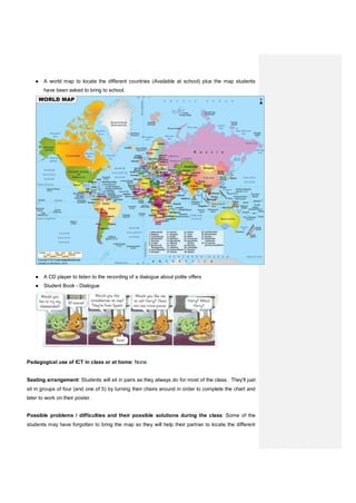 ● A world map to locate the different countries (Available at school) plus the map students
have been asked to bring to school.
● A CD player to listen to the recording of a dialogue about polite offers
● Student Book - Dialogue
Pedagogical use of ICT in class or at home: None
Seating arrangement: Students will sit in pairs as they always do for most of the class. They'll just
sit in groups of four (and one of 5) by turning their chairs around in order to complete the chart and
later to work on their poster.
Possible problems / difficulties and their possible solutions during the class: Some of the
students may have forgotten to bring the map so they will help their partner to locate the different
 