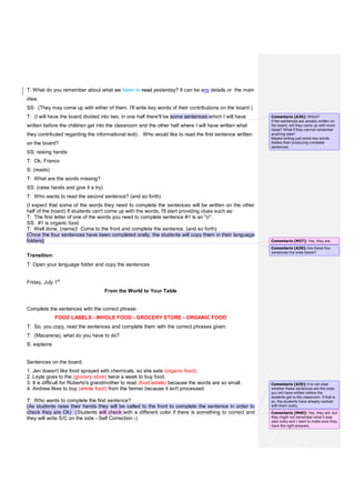T: What do you remember about what we listen to read yesterday? It can be any details or the main
idea.
SS: (They may come up with either of them. I'll write key words of their contributions on the board.)
T: (I will have the board divided into two; in one half there'll be some sentences which I will have
written before the children get into the classroom and the other half where I will have written what
they contributed regarding the informational text) . Who would like to read the first sentence written
on the board?
SS: raising hands
T: Ok, Franco
S: (reads)
T: What are the words missing?
SS: (raise hands and give it a try)
T: Who wants to read the second sentence? (and so forth)
(I expect that some of the words they need to complete the sentences will be written on the other
half of the board) If students can't come up with the words, I'll start providing clues such as:
T: The first letter of one of the words you need to complete sentence #1 is an "o".
SS: #1 is organic food.
T: Well done, (name)! Come to the front and complete the sentence. (and so forth)
(Once the four sentences have been completed orally, the students will copy them in their language
folders)
Transition:
T: Open your language folder and copy the sentences
Friday, July 1st
From the World to Your Table
Complete the sentences with the correct phrase:
FOOD LABELS - WHOLE FOOD - GROCERY STORE - ORGANIC FOOD
T: So, you copy, read the sentences and complete them with the correct phrases given.
T: (Macarena), what do you have to do?
S: explains
Sentences on the board:
1. Jen doesn't like food sprayed with chemicals, so she eats (organic food).
2. Leyla goes to the (grocery store) twice a week to buy food.
3. It is difficult for Roberto's grandmother to read (food labels) because the words are so small.
4. Andrew likes to buy (whole food) from the farmer because it isn't processed.
T: Who wants to complete the first sentence?
(As students raise their hands they will be called to the front to complete the sentence in order to
check they are Ok) (Students will check with a different color if there is something to correct and
they will write S/C on the side - Self Correction -)
Comentario [A36]: Which?
If the sentences are already written on
the board, will they come up with more
ideas? What if they cannot remember
anything else?
Maybe writing just some key words
fosters their producing complete
sentences.
Comentario [M37]: Yes, they are.
Comentario [A38]: Are these four
sentences the ones below?
Comentario [A39]: It is not clear
whether these sentences are the ones
you will have written before the
students get to the classroom. If that is
so, the students have already worked
with them orally.
Comentario [M40]: Yes, they will, but
they might not remember what it was
said orally and I want to make sure they
have the right answers.
 