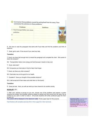 S: We have to read the paragraph that starts with Food miles and find the problems and think of
solutions.
T: Great, get to work. I'll be around if you need any help.
Transition:
T: Good, you have had enough time to reread the paragraph and complete the chart. Who wants to
share the answers?
SS: Transportation takes more energy and fuel because it needs to stay cool.
T: Good, what else?
SS: Companies put chemicals on food to help it last longer.
T: Great, are there any other answers?
SS: Chemicals may not be good for our health.
T: Excellent!! Have you thought of the possible solutions?
SS: (I will accept all of their ideas and write them on the board)
Transition:
T: Great job kids. Now, you will use what you have shared to do another activity.
Activity #3: (20')
T: Well, now, working in groups as you are, choose one of the problems and prepare a poster
showing the problem and possible solutions related to eating food that comes from far away. Be as
creative as you want in order to make it. (I'll provide students with white cardboard paper for them
to work on)
The posters will be displayed on the classroom walls. I'll take paper tape for this purpose.
Fast finishers will complete exercises B & C from page 60 in their text book.
Comentario [A41]: It would be great
if they could talk about their own
productions, and devote some time to
observe what the others have done.
Comentario [M42]: Yes, of course
they will share their production with the
rest of the class.
 