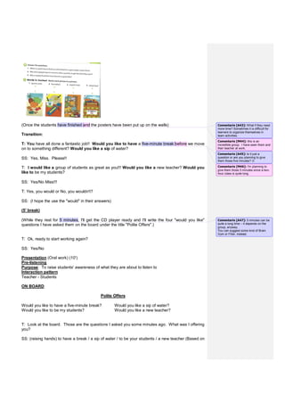 (Once the students have finished and the posters have been put up on the walls)
Transition:
T: You have all done a fantastic job!! Would you like to have a five-minute break before we move
on to something different? Would you like a sip of water?
SS: Yes, Miss. Please!!
T: I would like a group of students as great as you!!! Would you like a new teacher? Would you
like to be my students?
SS: Yes/No Miss!!!
T: Yes, you would or No, you wouldn't?
SS: (I hope the use the "would" in their answers)
(5' break)
(While they rest for 5 minutes, I'll get the CD player ready and I'll write the four "would you like"
questions I have asked them on the board under the title "Polite Offers".)
T: Ok, ready to start working again?
SS: Yes/No
Presentation (Oral work) (10')
Pre-listening
Purpose: To raise students' awareness of what they are about to listen to
Interaction pattern
Teacher - Students
ON BOARD:
Polite Offers
Would you like to have a five-minute break? Would you like a sip of water?
Would you like to be my students? Would you like a new teacher?
T: Look at the board. Those are the questions I asked you some minutes ago. What was I offering
you?
SS: (raising hands) to have a break / a sip of water / to be your students / a new teacher (Based on
Comentario [A43]: What if they need
more time? Sometimes it is difficult for
learners to organize themselves in
team activities.
Comentario [M44]: this is an
incredible group. I have seen them and
their teacher at work.
Comentario [A45]: Is it just a
question or are you planning to give
them those five minutes? 
Comentario [M46]: I'm planning to
give them those 5 minutes since a two-
hour class is quite long.
Comentario [A47]: 5 minutes can be
quite a long time – it depends on the
group, anyway.
You can suggest some kind of Brain
Gym or Filler, instead.
 