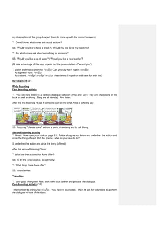 my observation of the group I expect them to come up with the correct answers)
T: Great!! Now, which ones ask about actions?
SS: Would you like to have a break? / Would you like to be my students?
T: So, which ones ask about something or someone?
SS: Would you like a sip of water? / Would you like a new teacher?
(I'll take advantage of this step to point out the pronunciation of "would you")
T: Listen and repeat after me: /wʊ ʒə/ Can you say that? Again: /wʊ ʒə/
All together now: /wʊ ʒə/
As a chant: /wʊ ʒə/ /wʊ ʒə/ /wʊ ʒə/ three times (I hope kids will have fun with this)
Development (5')
While listening
First listening activity
T: You will now listen to a cartoon dialogue between Anna and Jay (They are characters in the
book as well as Harry. They are all friends). First listen.
After the first listening I'll ask if someone can tell me what Anna is offering Jay.
SS: May say "cheese cake" without a verb, strawberry and to call Harry.
Second listening activity
T: Great! Now open your book at page 61. Follow along as you listen and underline the action and
circle the thing offered. Ok? So, (name) what do you have to do?
S: underline the action and circle the thing (offered)
After the second listening I'll ask:
T: What are the actions that Anna offer?
SS: to try the cheesecake / to call Harry
T: What thing does Anna offer?
SS: strawberries
Transition:
T: Very good everyone!! Now, work with your partner and practice the dialogue.
Post-listening activity (10')
T:Remember to pronounce /wʊ ʒə/. You have 5' to practice. Then I'll ask for volunteers to perform
the dialogue in front of the class.
 
