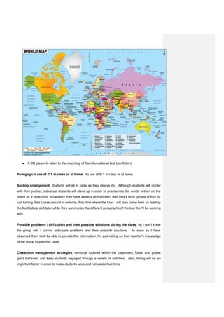 ● A CD player to listen to the recording of the informational text (nonfiction)
Pedagogical use of ICT in class or at home: No use of ICT in class or at home.
Seating arrangement: Students will sit in pairs as they always do. Although students will confer
with their partner, individual students will stand up in order to unscramble the words written on the
board as a revision of vocabulary they have already worked with. And they'll sit in groups of four by
just turning their chairs around in order to, first, find where the food I will take come from by reading
the food labels and later while they summarize the different paragraphs of the text they'll be working
with.
Possible problems / difficulties and their possible solutions during the class: As I don't know
the group yet, I cannot anticipate problems and their possible solutions. As soon as I have
observed them I will be able to provide this information. I'm just relying on their teacher's knowledge
of the group to plan this class.
Classroom management strategies: reinforce routines within the classroom, foster and praise
good behavior, and keep students engaged through a variety of activities. Also, timing will be an
important factor in order to make students work and not waste their time.
 