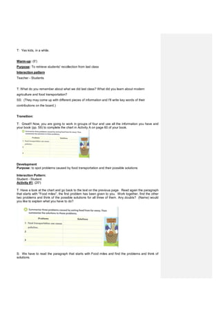 T: Yes kids, in a while.
Warm-up: (5')
Purpose: To retrieve students' recollection from last class
Interaction pattern
Teacher - Students
T: What do you remember about what we did last class? What did you learn about modern
agriculture and food transportation?
SS: (They may come up with different pieces of information and I'll write key words of their
contributions on the board.)
Transition:
T: Great!! Now, you are going to work in groups of four and use all the information you have and
your book (pp. 59) to complete the chart in Activity A on page 60 of your book.
Development
Purpose: to spot problems caused by food transportation and their possible solutions
Interaction Pattern:
Student - Student
Activity #1: (20')
T: Have a look at the chart and go back to the text on the previous page. Read again the paragraph
that starts with "Food miles", the first problem has been given to you. Work together, find the other
two problems and think of the possible solutions for all three of them. Any doubts? (Name) would
you like to explain what you have to do?
S: We have to read the paragraph that starts with Food miles and find the problems and think of
solutions.
 
