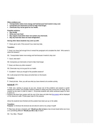 Other problems are:
 Transportation takes more energy and fuel because food needs to stay cool.
 Companies put chemicals on food to help it last longer.
 Chemicals may not be good for our health.
Possible solutions:
 Buy locally
 Grow your own food
 Buy organic food which does not contain any chemicals.
 Buy dry food that does not need refrigeration.
Among other ideas students may come up with.
T: Great, get to work. I'll be around if you need any help.
Transition:
T: Good, you have had enough time to reread the paragraph and complete the chart. Who wants to
share the answers?
SS: Transportation takes more energy and fuel because it needs to stay cool.
T: Good, what else?
SS: Companies put chemicals on food to help it last longer.
T: Great, are there any other answers?
SS: Chemicals may not be good for our health.
T: Excellent!! Have you thought of the possible solutions?
SS: (I will accept all of their ideas and write them on the board)
Transition:
T: Great job kids. Now, you will use what you have shared to do another activity.
Activity #2: (20')
T: Well, now, working in groups as you are, choose one of the problems and prepare a poster
showing the problem and possible solutions related to eating food that comes from far away. Be as
creative as you want in order to make it. (I'll provide students with white cardboard paper for them
to work on)
Students will share their posters with the rest of the class and after that the posters will be displayed
on the classroom walls. I'll take paper tape for this purpose.
(Once the students have finished and the posters have been put up on the walls)
Transition:
Purpose: to introduce the structure we are about to work on by using it myself
T: You have all done a fantastic job!! Would you like to have a two-minute break before we move
on to something different? Would you like a sip of water?
SS: Yes, Miss. Please!!
 