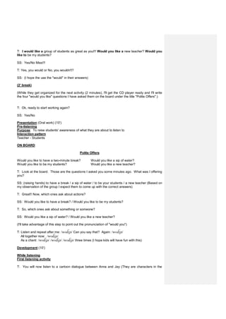 T: I would like a group of students as great as you!!! Would you like a new teacher? Would you
like to be my students?
SS: Yes/No Miss!!!
T: Yes, you would or No, you wouldn't?
SS: (I hope the use the "would" in their answers)
(2' break)
(While they get organized for the next activity (2 minutes), I'll get the CD player ready and I'll write
the four "would you like" questions I have asked them on the board under the title "Polite Offers".)
T: Ok, ready to start working again?
SS: Yes/No
Presentation (Oral work) (10')
Pre-listening
Purpose: To raise students' awareness of what they are about to listen to
Interaction pattern
Teacher - Students
ON BOARD:
Polite Offers
Would you like to have a two-minute break? Would you like a sip of water?
Would you like to be my students? Would you like a new teacher?
T: Look at the board. Those are the questions I asked you some minutes ago. What was I offering
you?
SS: (raising hands) to have a break / a sip of water / to be your students / a new teacher (Based on
my observation of the group I expect them to come up with the correct answers)
T: Great!! Now, which ones ask about actions?
SS: Would you like to have a break? / Would you like to be my students?
T: So, which ones ask about something or someone?
SS: Would you like a sip of water? / Would you like a new teacher?
(I'll take advantage of this step to point out the pronunciation of "would you")
T: Listen and repeat after me: /wʊ ʒə/ Can you say that? Again: /wʊ ʒə/
All together now: /wʊ ʒə/
As a chant: /wʊ ʒə/ /wʊ ʒə/ /wʊ ʒə/ three times (I hope kids will have fun with this)
Development (10')
While listening
First listening activity
T: You will now listen to a cartoon dialogue between Anna and Jay (They are characters in the
 