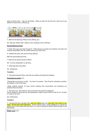 book as well as Harry. They are all friends). While you listen for the first time I want you to pay
attention at what Anna is offering Jay.
T: (After the first listening) "What is Anna offering Jay?
SS: May say "cheese cake" without a verb, strawberry and to call Harry.
Second listening activity
T: Great! Now open your book at page 61. Follow along as you listen and underline the action and
circle the thing offered. Ok? So, (name) what do you have to do?
S: underline the action and circle the thing (offered)
After the second listening I'll ask:
T: What are the actions that Anna offers?
SS: to try the cheesecake / to call Harry
T: What thing does Anna offer?
SS: strawberries
Transition:
T: Very good everyone!! Now, work with your partner and practice the dialogue.
Post-listening activity (10')
T:Remember to pronounce /wʊ ʒə/. You have 5' to practice. Then I'll ask for volunteers to perform
the dialogue in front of the class.
(While students practice, I'll move around checking their pronunciation and answering any
questions they may have)
T: Ok, time's over. Who wants to come to the front and perform the dialogue?
(As the students in this group are very participative I expect many of them to want to do it. I'll call 2
or 3 pairs to the front)
SS: Performance
Transition:
T: Let's give the kids a big clap!! Now, open your folders again and copy what I have written on the
board. I'll add some more information. (Some students have a visual intelligence so having this
written down in their folders help them learn, it's a way of catering for different learning styles.) It will
look like this:
Written work: (10')
 