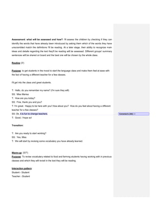 Assessment: what will be assessed and how?: I'll assess the children by checking if they can
identify the words that have already been introduced by asking them which of the words they have
unscrambled match the definitions I'll be reading. At a later stage, their ability to recognize main
ideas and details regarding the text they'll be reading will be assessed. Different groups' summary
sentences will be shared on board and the best one will be chosen by the whole class.
Routine (3')
Purpose: to get students in the mood to start the language class and make them feel at ease with
the fact of having a different teacher for a few classes.
I'll get into the class and greet students.
T: Hello, do you remember my name? (I'm sure they will)
SS: Miss Marisa
T: How are you today?
SS: Fine, thank you and you?
T: I'm great. Happy to be here with you! How about you? How do you feel about having a different
teacher for a few classes?
SS: Ok, it is fun to change teachers.
T: Good, I hope so!
Transition:
T: Are you ready to start working?
SS: Yes, Miss
T: We will start by revising some vocabulary you have already learned.
Warm-up: (5/7')
Purpose: To revise vocabulary related to food and farming students having working with in previous
classes and which they will revisit in the text they will be reading.
Interaction pattern:
Student - Student
Teacher - Student
Comentario [A6]: 
 