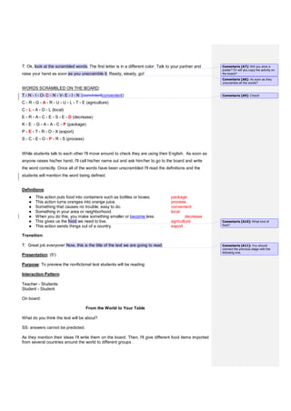 T: Ok, look at the scrambled words. The first letter is in a different color. Talk to your partner and
raise your hand as soon as you unscramble it. Ready, steady, go!
WORDS SCRAMBLED ON THE BOARD:
T - N - I - O- C - N - V- E - I - N (convinientconvenient)
C - R - G - A - R - U - U - L - T - E (agriculture)
C - L - A - O - L (local)
E - R - A - C - E - S - E - D (decrease)
K - E - G - A - A - C - P (package)
P - E - T - R - O - X (export)
S - C - E - O - P - R - S (process)
While students talk to each other I'll move around to check they are using their English. As soon as
anyone raises his/her hand, I'll call his/her name out and ask him/her to go to the board and write
the word correctly. Once all of the words have been unscrambled I'll read the definitions and the
students will mention the word being defined.
Definitions:
● This action puts food into containers such as bottles or boxes. package
● This action turns oranges into orange juice. process
● Something that causes no trouble; easy to do. convenient
● Something in your area or neighborhood. local
● When you do this, you make something smaller or become less. decrease
● This gives us the food we need to live. agriculture
● This action sends things out of a country. export
Transition:
T: Great job everyone! Now, this is the title of the text we are going to read.
Presentation: (5')
Purpose: To preview the nonfictional text students will be reading
Interaction Pattern:
Teacher - Students
Student - Student
On board:
From the World to Your Table
What do you think the text will be about?
SS: answers cannot be predicted.
As they mention their ideas I'll write them on the board. Then, I'll give different food items imported
from several countries around the world to different groups .
Comentario [A7]: Will you stick a
poster? Or will you copy the activity on
the board?
Comentario [A8]: As soon as they
unscramble all the words?
Comentario [A9]: Check!
Comentario [A10]: What kind of
food?
Comentario [A11]: You should
connect the previous stage with the
following one.
 